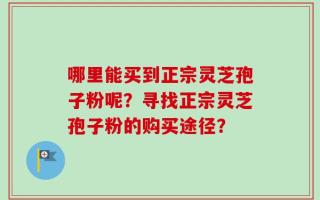 哪里能买到正宗灵芝孢子粉呢？寻找正宗灵芝孢子粉的购买途径？