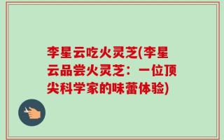 李星云吃火灵芝(李星云品尝火灵芝：一位顶尖科学家的味蕾体验)