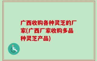 广西收购各种灵芝的厂家(广西厂家收购多品种灵芝产品)