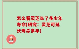 怎么看灵芝长了多少年寿命(研究：灵芝可延长寿命多年)