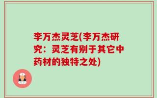 李万杰灵芝(李万杰研究：灵芝有别于其它中药材的独特之处)