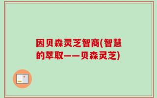 因贝森灵芝智商(智慧的萃取——贝森灵芝)