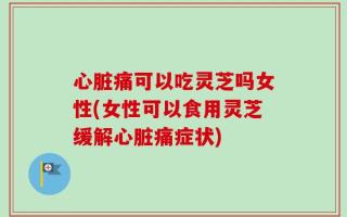 心脏痛可以吃灵芝吗女性(女性可以食用灵芝缓解心脏痛症状)