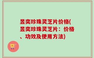 昱奕珍珠灵芝片价格(昱奕珍珠灵芝片：价格、功效及使用方法)