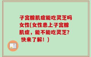 子宫腺肌症能吃灵芝吗女性(女性患上子宫腺肌症，能不能吃灵芝？ 快来了解！)