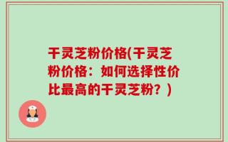 干灵芝粉价格(干灵芝粉价格：如何选择性价比最高的干灵芝粉？)