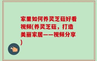 家里如何养灵芝菇好看视频(养灵芝菇，打造美丽家居——视频分享)