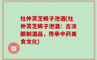 杜仲灵芝蝎子泡酒(杜仲灵芝蝎子泡酒：古法酿制酒品，传承中药美食文化)