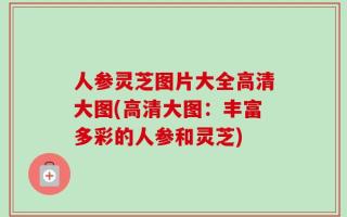 人参灵芝图片大全高清大图(高清大图：丰富多彩的人参和灵芝)