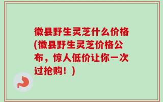 徽县野生灵芝什么价格(徽县野生灵芝价格公布，惊人低价让你一次过抢购！)