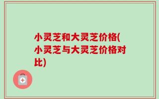 小灵芝和大灵芝价格(小灵芝与大灵芝价格对比)