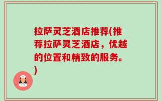 拉萨灵芝酒店推荐(推荐拉萨灵芝酒店，优越的位置和精致的服务。)