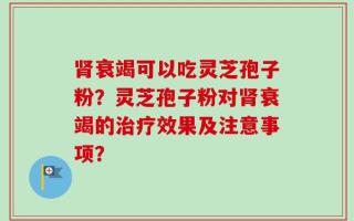 肾衰竭可以吃灵芝孢子粉？灵芝孢子粉对肾衰竭的治疗效果及注意事项？