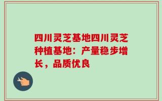 四川灵芝基地四川灵芝种植基地：产量稳步增长，品质优良