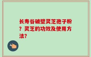 长寿谷破壁灵芝孢子粉？灵芝的功效及使用方法？