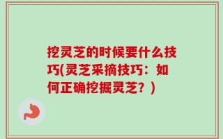 挖灵芝的时候要什么技巧(灵芝采摘技巧：如何正确挖掘灵芝？)