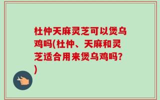 杜仲天麻灵芝可以煲乌鸡吗(杜仲、天麻和灵芝适合用来煲乌鸡吗？)