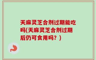 天麻灵芝合剂过期能吃吗(天麻灵芝合剂过期后仍可食用吗？)