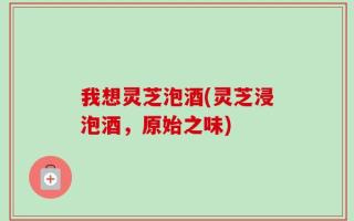 我想灵芝泡酒(灵芝浸泡酒，原始之味)