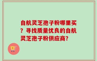 自航灵芝孢子粉哪里买？寻找质量优良的自航灵芝孢子粉供应商？