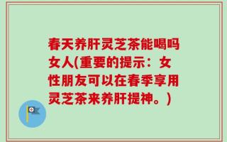 春天养肝灵芝茶能喝吗女人(重要的提示：女性朋友可以在春季享用灵芝茶来养肝提神。)