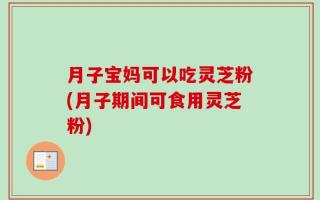 月子宝妈可以吃灵芝粉(月子期间可食用灵芝粉)