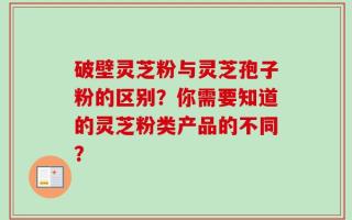 破壁灵芝粉与灵芝孢子粉的区别？你需要知道的灵芝粉类产品的不同？