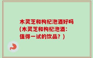 木灵芝和枸杞泡酒好吗(木灵芝和枸杞泡酒：值得一试的饮品？)