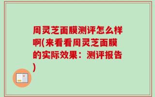 周灵芝面膜测评怎么样啊(来看看周灵芝面膜的实际效果：测评报告)
