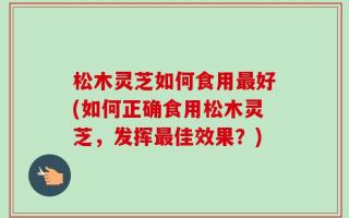 松木灵芝如何食用最好(如何正确食用松木灵芝，发挥最佳效果？)