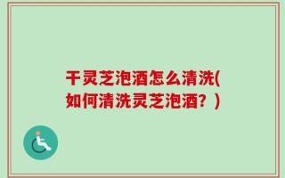 干灵芝泡酒怎么清洗(如何清洗灵芝泡酒？)