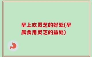 早上吃灵芝的好处(早晨食用灵芝的益处)