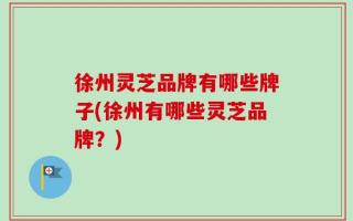 徐州灵芝品牌有哪些牌子(徐州有哪些灵芝品牌？)