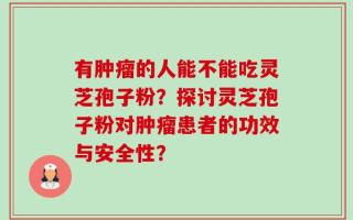 有肿瘤的人能不能吃灵芝孢子粉？探讨灵芝孢子粉对肿瘤患者的功效与安全性？