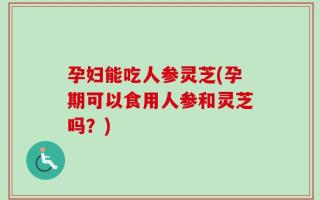 孕妇能吃人参灵芝(孕期可以食用人参和灵芝吗？)