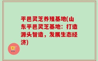 平邑灵芝养殖基地(山东平邑灵芝基地：打造源头智造，发展生态经济)