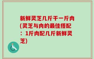 新鲜灵芝几斤干一斤肉(灵芝与肉的最佳搭配：1斤肉配几斤新鲜灵芝)