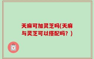 天麻可加灵芝吗(天麻与灵芝可以搭配吗？)