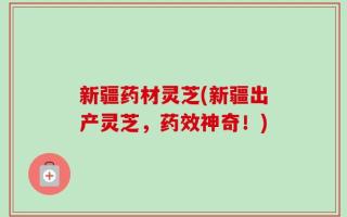 新疆药材灵芝(新疆出产灵芝，药效神奇！)