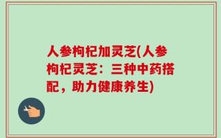 人参枸杞加灵芝(人参枸杞灵芝：三种中药搭配，助力健康养生)