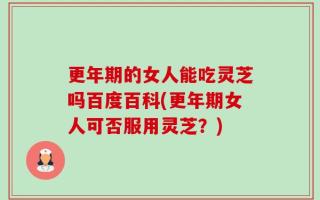 更年期的女人能吃灵芝吗百度百科(更年期女人可否服用灵芝？)