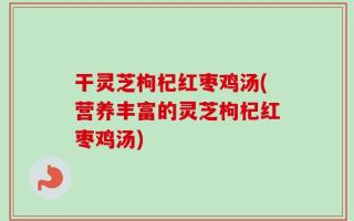 干灵芝枸杞红枣鸡汤(营养丰富的灵芝枸杞红枣鸡汤)