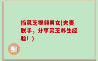 摘灵芝视频男女(夫妻联手，分享灵芝养生经验！)