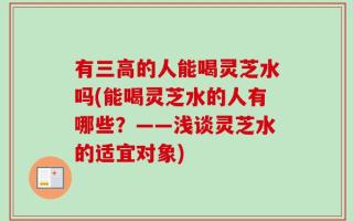 有三高的人能喝灵芝水吗(能喝灵芝水的人有哪些？——浅谈灵芝水的适宜对象)