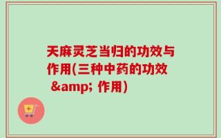 天麻灵芝当归的功效与作用(三种中药的功效 & 作用)