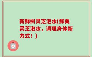 新鲜树灵芝泡水(鲜美灵芝泡水，调理身体新方式！)