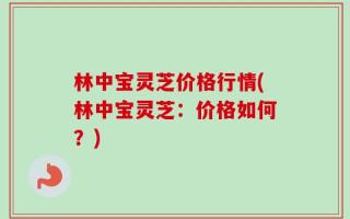 林中宝灵芝价格行情(林中宝灵芝：价格如何？)
