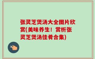 张灵芝煲汤大全图片欣赏(美味养生！赏析张灵芝煲汤佳肴合集)