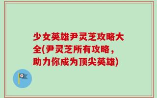 少女英雄尹灵芝攻略大全(尹灵芝所有攻略，助力你成为顶尖英雄)
