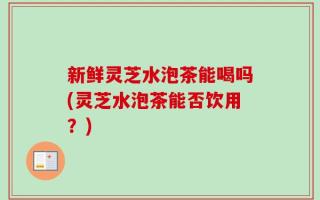 新鲜灵芝水泡茶能喝吗(灵芝水泡茶能否饮用？)